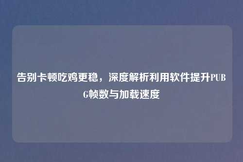 告别卡顿吃鸡更稳，深度解析利用软件提升PUBG帧数与加载速度