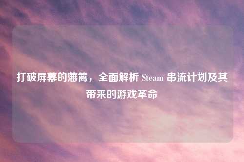 打破屏幕的藩篱，全面解析 Steam 串流计划及其带来的游戏革命
