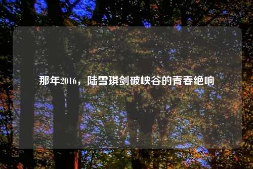 那年2016，陆雪琪剑破峡谷的青春绝响