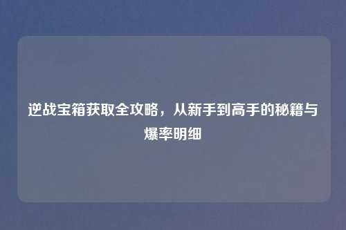 逆战宝箱获取全攻略，从新手到高手的秘籍与爆率明细