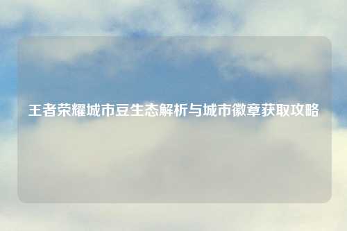 王者荣耀城市豆生态解析与城市徽章获取攻略