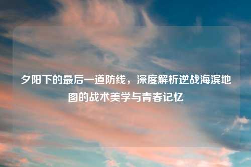 夕阳下的最后一道防线，深度解析逆战海滨地图的战术美学与青春记忆