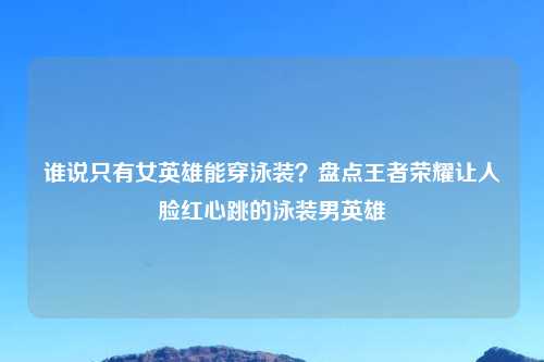 谁说只有女英雄能穿泳装？盘点王者荣耀让人脸红心跳的泳装男英雄