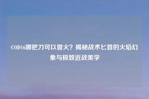 COD16哪把刀可以冒火？揭秘战术匕首的火焰幻象与极致近战美学