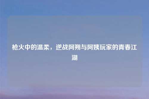 枪火中的温柔，逆战阿朔与阿姨玩家的青春江湖