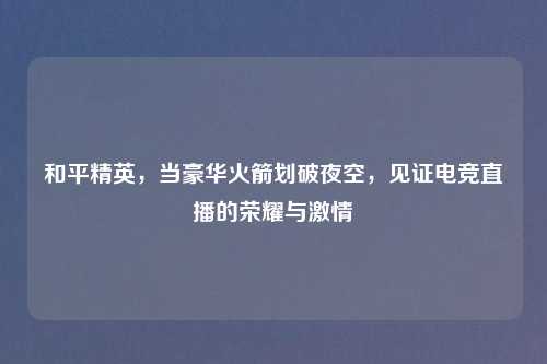 和平精英，当豪华火箭划破夜空，见证电竞直播的荣耀与     