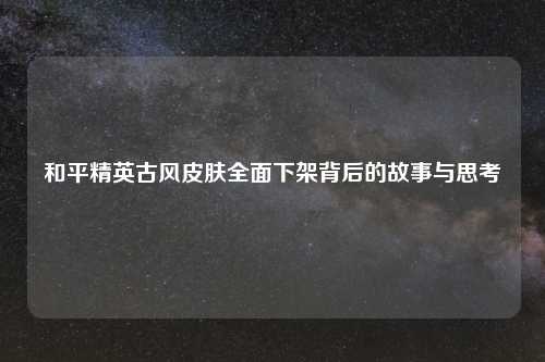 和平精英古风皮肤全面下架背后的故事与思考