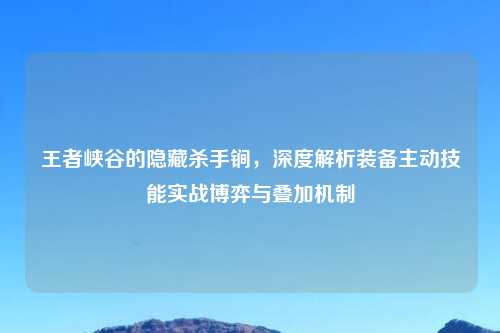王者峡谷的隐藏杀手锏，深度解析装备主动技能实战博弈与叠加机制