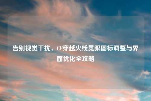 告别视觉干扰,CF穿越火线晃眼图标调整与界面优化全攻略