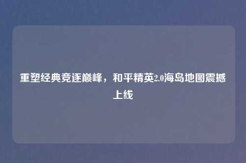重塑经典竞逐巅峰，和平精英2.0海岛地图震撼上线