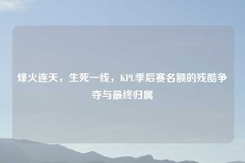 烽火连天，生死一线，KPL季后赛名额的残酷争夺与最终归属