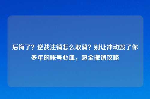 后悔了？逆战注销怎么取消？别让冲动毁了你多年的账号心血，超全撤销攻略
