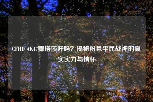 CFHD AK47娜塔莎好吗？揭秘粉色平民战神的真实实力与情怀