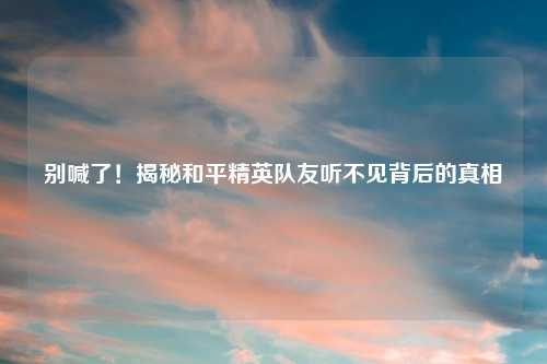 别喊了!揭秘和平精英队友听不见背后的真相