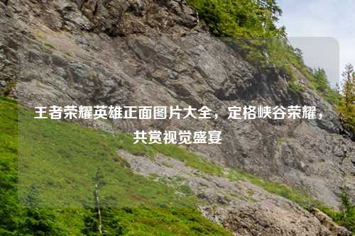 王者荣耀英雄正面图片大全，定格峡谷荣耀，共赏视觉盛宴