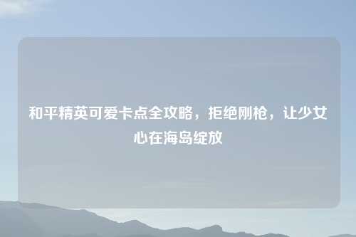 和平精英可爱卡点全攻略，拒绝刚枪，让少女心在海岛绽放