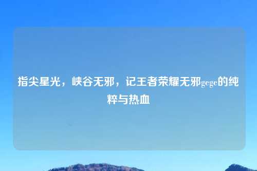 指尖星光，峡谷无邪，记王者荣耀无邪gege的纯粹与热血
