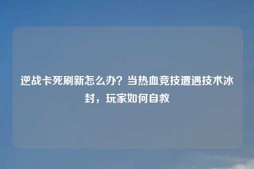 逆战卡死刷新怎么办？当热血竞技遭遇技术冰封，玩家如何自救