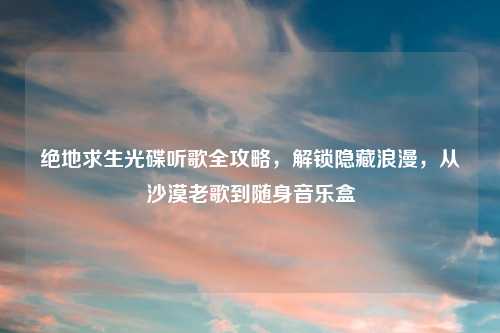 绝地求生光碟听歌全攻略,解锁隐藏浪漫,从沙漠老歌到随身音乐盒