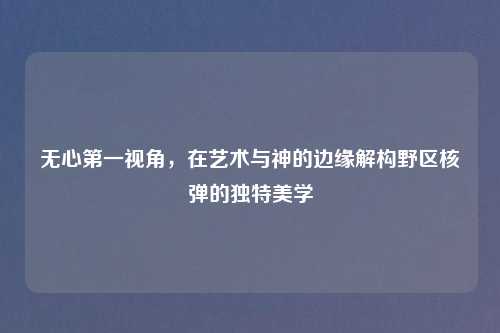无心之一视角，在艺术与神的边缘解构野区核弹的独特美学