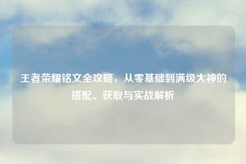 王者荣耀铭文全攻略，从零基础到满级大神的搭配、获取与实战解析