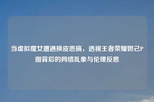 当虚拟魔女遭遇换皮恶搞，透视王者荣耀妲己P图背后的     乱象与伦理反思