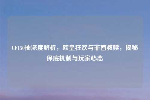 CF150抽深度解析，欧皇狂欢与非酋救赎，揭秘保底机制与玩家心态