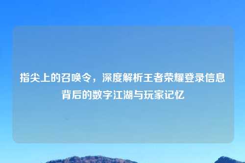 指尖上的召唤令，深度解析王者荣耀登录信息背后的数字江湖与玩家记忆