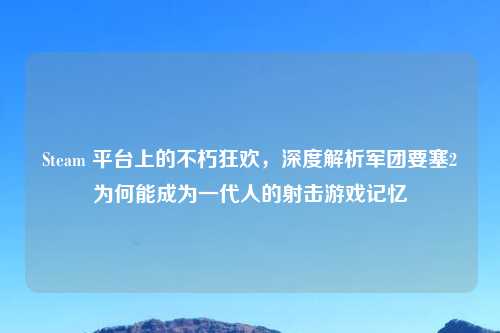 Steam 平台上的不朽狂欢，深度解析军团要塞2为何能成为一代人的射击游戏记忆