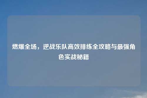 燃爆全场，逆战乐队高效排练全攻略与最强角色实战秘籍