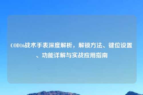 COD16战术手表深度解析，解锁     、键位设置、功能详解与实战应用指南