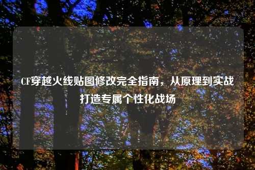 CF穿越火线贴图修改完全指南，从原理到实战打造专属个性化战场