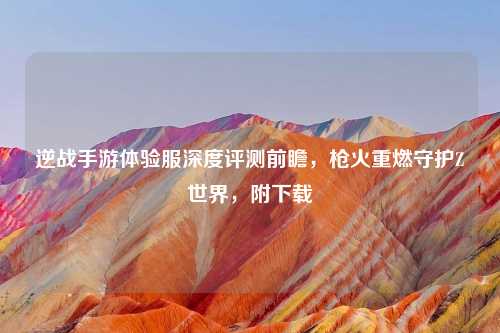 逆战手游体验服深度评测前瞻，枪火重燃守护Z世界，附下载