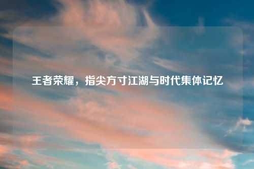 王者荣耀，指尖方寸江湖与时代集体记忆
