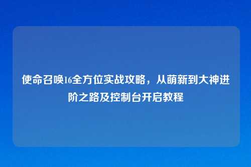 使命召唤16全方位实战攻略，从萌新到大神进阶之路及控制台开启教程