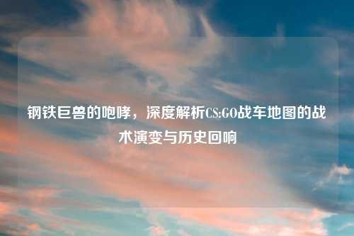 钢铁巨兽的咆哮，深度解析CS:GO战车地图的战术演变与历史回响