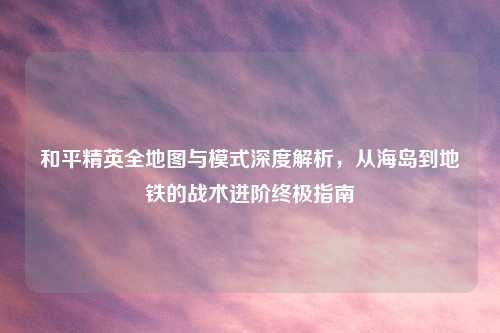 和平精英全地图与模式深度解析，从海岛到地铁的战术进阶终极指南