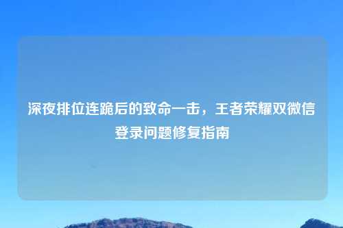 深夜排位连跪后的致命一击，王者荣耀双微信登录问题修复指南