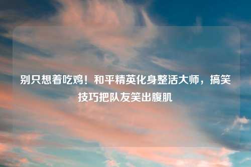 别只想着吃鸡！和平精英化身整活大师，搞笑技巧把队友笑出腹肌