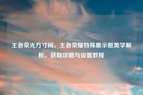 王者荣光方寸间，王者荣耀特殊展示框美学解析、获取攻略与设置教程