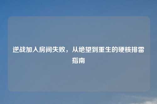 逆战加入房间失败，从绝望到重生的硬核排雷指南