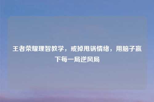 王者荣耀理智教学，戒掉甩锅情绪，用脑子赢下每一局逆风局
