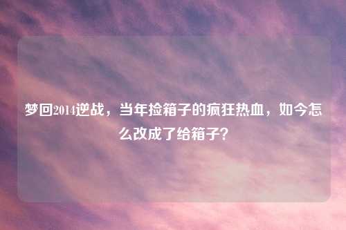 梦回2014逆战，当年捡箱子的疯狂热血，如今怎么改成了给箱子？