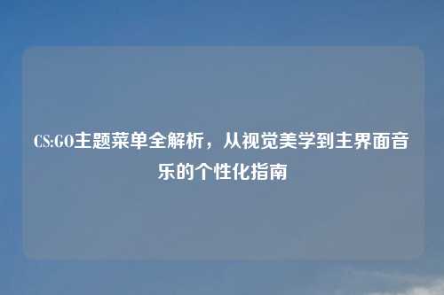 CS:GO主题菜单全解析，从视觉美学到主界面音乐的个性化指南