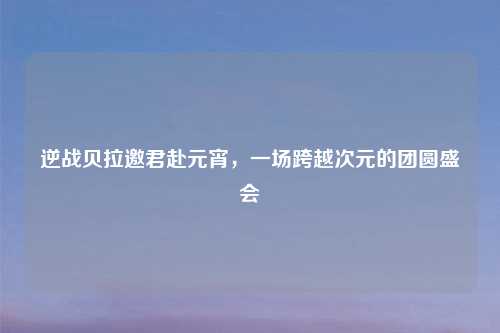 逆战贝拉邀君赴元宵，一场跨越次元的团圆盛会