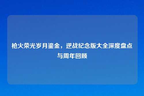 枪火荣光岁月鎏金，逆战纪念版大全深度盘点与周年回顾