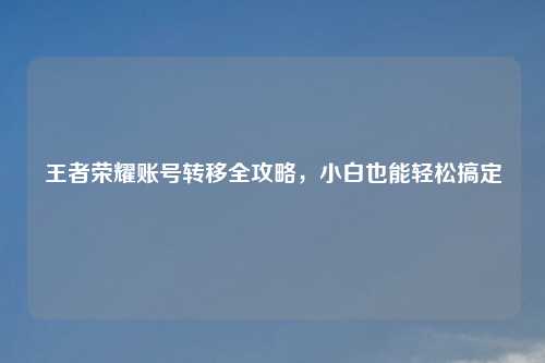 王者荣耀账号转移全攻略，小白也能轻松搞定