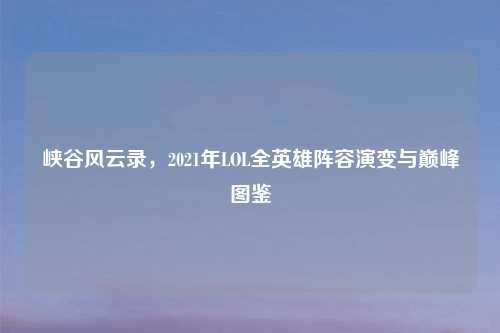 峡谷风云录，2021年LOL全英雄阵容演变与巅峰图鉴