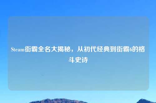 Steam街霸全名大揭秘，从初代经典到街霸6的格斗史诗