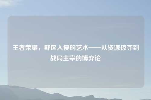 王者荣耀，野区入侵的艺术——从资源掠夺到战局主宰的博弈论